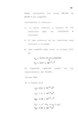 96


deben        transportar            una           carga        mdxima      de

47.74      N por cangil6n.


Considerando lo anterior:


a.     La     parte     inferior              y           frontal    de   10s

      cangilones         debe             ser              redondeada          0


      suavisada.


b.    El     lado posterior d e               10s          cangilones debe

      sujetarse a la banda.


c .   Cada cangil6n debe                 tener u n volumen iitil

      de :


               v3      Carga de u n cangil6n
                     = ____________________
                                     Y
                                         -4           3
               V3    = 6.67       x 10        m


El      siguiente            cangil6n                 cumple        con   10s

requerimientos del diseRo.


Volumen fitil


De la figura 22.b


               A6= 2.55       X


                                     -3           3
               A,= . 1.50 x 10
                 1
                                              m

                                                  3
               A = 1.38 x                     m
                8


               V 3 = 0.127 ( A 1 + A2 + A 3 )
                                     -4           3
               V3=    6.90    x 10            m
 