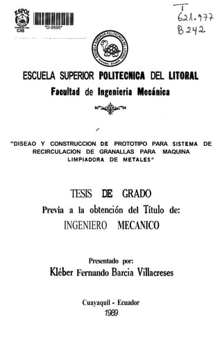 ESCUELA SUPERIOR POLITECNICA DEL LITORAL
         Facultad de lngenieria Mecinica



"DISEAO Y CONSTRUCCION DE PROTOTIPO PARA SISTEMA DE
      RECIRCULACION DE GRANALLAS PARA MAQUINA
               LlMPlADORA DE METALES"




               TESIS DE GRAD0
       Previa a la obtencicin del Titulo de:
             INGENIERO MECANICO

                    Presentado por:
          Klgber Fernando Barcia Villacreses

                           -
                  Cuayaquil Ecuador
                         1989
 