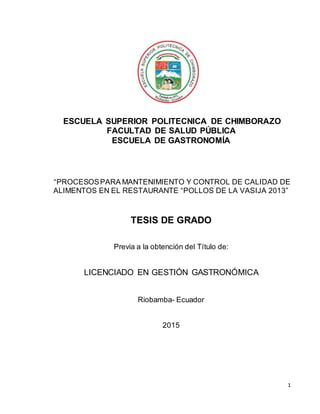 1
ESCUELA SUPERIOR POLITECNICA DE CHIMBORAZO
FACULTAD DE SALUD PÚBLICA
ESCUELA DE GASTRONOMÍA
“PROCESOSPARA MANTENIMIENTO Y CONTROL DE CALIDAD DE
ALIMENTOS EN EL RESTAURANTE “POLLOS DE LA VASIJA 2013”
TESIS DE GRADO
Previa a la obtención del Título de:
LICENCIADO EN GESTIÓN GASTRONÓMICA
Riobamba- Ecuador
2015
 