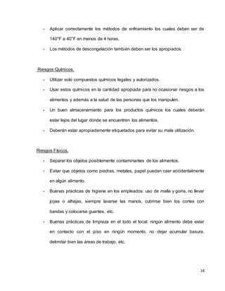 14
- Aplicar correctamente los métodos de enfriamiento los cuales deben ser de
140°F a 40°F en menos de 4 horas.
- Los métodos de descongelación también deben ser los apropiados.
Riesgos Químicos.
- Utilizar solo compuestos químicos legales y autorizados.
- Usar estos químicos en la cantidad apropiada para no ocasionar riesgos a los
alimentos y además a la salud de las personas que los manipulen.
- Un buen almacenamiento para los productos químicos los cuales deberán
estar lejos del lugar donde se encuentren los alimentos.
- Deberán estar apropiadamente etiquetados para evitar su mala utilización.
Riesgos Físicos.
- Separar los objetos posiblemente contaminantes de los alimentos.
- Evitar que objetos como piedras, metales, papel puedan caer accidentalmente
en algún alimento.
- Buenas prácticas de higiene en los empleados: uso de malla y gorra, no llevar
joyas o alhajas, siempre lavarse las manos, cubrirse bien los cortes con
bandas y colocarse guantes, etc.
- Buenas prácticas de limpieza en el todo el local: ningún alimento debe estar
en contacto con el piso en ningún momento, no dejar acumular basura,
delimitar bien las áreas de trabajo, etc.
 