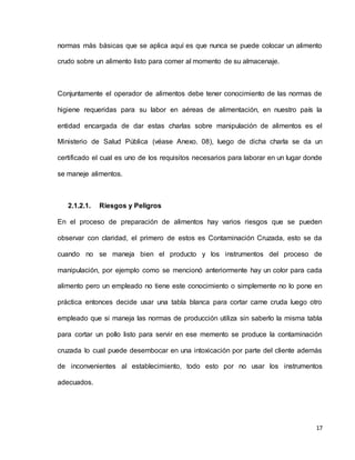 17
normas más básicas que se aplica aquí es que nunca se puede colocar un alimento
crudo sobre un alimento listo para comer al momento de su almacenaje.
Conjuntamente el operador de alimentos debe tener conocimiento de las normas de
higiene requeridas para su labor en aéreas de alimentación, en nuestro país la
entidad encargada de dar estas charlas sobre manipulación de alimentos es el
Ministerio de Salud Pública (véase Anexo. 08), luego de dicha charla se da un
certificado el cual es uno de los requisitos necesarios para laborar en un lugar donde
se maneje alimentos.
2.1.2.1. Riesgos y Peligros
En el proceso de preparación de alimentos hay varios riesgos que se pueden
observar con claridad, el primero de estos es Contaminación Cruzada, esto se da
cuando no se maneja bien el producto y los instrumentos del proceso de
manipulación, por ejemplo como se mencionó anteriormente hay un color para cada
alimento pero un empleado no tiene este conocimiento o simplemente no lo pone en
práctica entonces decide usar una tabla blanca para cortar carne cruda luego otro
empleado que si maneja las normas de producción utiliza sin saberlo la misma tabla
para cortar un pollo listo para servir en ese memento se produce la contaminación
cruzada lo cual puede desembocar en una intoxicación por parte del cliente además
de inconvenientes al establecimiento, todo esto por no usar los instrumentos
adecuados.
 