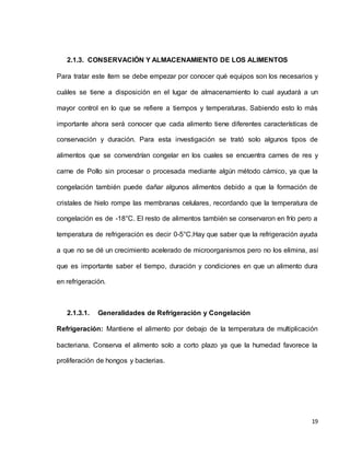 19
2.1.3. CONSERVACIÓN Y ALMACENAMIENTO DE LOS ALIMENTOS
Para tratar este ítem se debe empezar por conocer qué equipos son los necesarios y
cuáles se tiene a disposición en el lugar de almacenamiento lo cual ayudará a un
mayor control en lo que se refiere a tiempos y temperaturas. Sabiendo esto lo más
importante ahora será conocer que cada alimento tiene diferentes características de
conservación y duración. Para esta investigación se trató solo algunos tipos de
alimentos que se convendrían congelar en los cuales se encuentra carnes de res y
carne de Pollo sin procesar o procesada mediante algún método cárnico, ya que la
congelación también puede dañar algunos alimentos debido a que la formación de
cristales de hielo rompe las membranas celulares, recordando que la temperatura de
congelación es de -18°C. El resto de alimentos también se conservaron en frío pero a
temperatura de refrigeración es decir 0-5°C.Hay que saber que la refrigeración ayuda
a que no se dé un crecimiento acelerado de microorganismos pero no los elimina, así
que es importante saber el tiempo, duración y condiciones en que un alimento dura
en refrigeración.
2.1.3.1. Generalidades de Refrigeración y Congelación
Refrigeración: Mantiene el alimento por debajo de la temperatura de multiplicación
bacteriana. Conserva el alimento solo a corto plazo ya que la humedad favorece la
proliferación de hongos y bacterias.
 