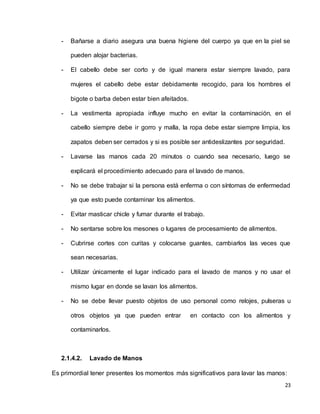 23
- Bañarse a diario asegura una buena higiene del cuerpo ya que en la piel se
pueden alojar bacterias.
- El cabello debe ser corto y de igual manera estar siempre lavado, para
mujeres el cabello debe estar debidamente recogido, para los hombres el
bigote o barba deben estar bien afeitados.
- La vestimenta apropiada influye mucho en evitar la contaminación, en el
cabello siempre debe ir gorro y malla, la ropa debe estar siempre limpia, los
zapatos deben ser cerrados y si es posible ser antideslizantes por seguridad.
- Lavarse las manos cada 20 minutos o cuando sea necesario, luego se
explicará el procedimiento adecuado para el lavado de manos.
- No se debe trabajar si la persona está enferma o con síntomas de enfermedad
ya que esto puede contaminar los alimentos.
- Evitar masticar chicle y fumar durante el trabajo.
- No sentarse sobre los mesones o lugares de procesamiento de alimentos.
- Cubrirse cortes con curitas y colocarse guantes, cambiarlos las veces que
sean necesarias.
- Utilizar únicamente el lugar indicado para el lavado de manos y no usar el
mismo lugar en donde se lavan los alimentos.
- No se debe llevar puesto objetos de uso personal como relojes, pulseras u
otros objetos ya que pueden entrar en contacto con los alimentos y
contaminarlos.
2.1.4.2. Lavado de Manos
Es primordial tener presentes los momentos más significativos para lavar las manos:
 