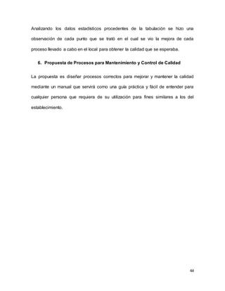 44
Analizando los datos estadísticos procedentes de la tabulación se hizo una
observación de cada punto que se trató en el cual se vio la mejora de cada
proceso llevado a cabo en el local para obtener la calidad que se esperaba.
6. Propuesta de Procesos para Mantenimiento y Control de Calidad
La propuesta es diseñar procesos correctos para mejorar y mantener la calidad
mediante un manual que servirá como una guía práctica y fácil de entender para
cualquier persona que requiera de su utilización para fines similares a los del
establecimiento.
 