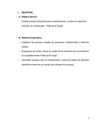 5
I. OBJETIVOS
A. Objetivo General
Diseñar procesos apropiados para el mantenimiento y control de calidad de
alimentos en el restaurante “Pollos de la Vasija”.
B. Objetivos Específicos
- Establecer los procesos actuales de producción, mantenimiento y control de
calidad.
- Diagnosticar los puntos críticos de control de los alimentos que se encontraron
en el establecimiento “Pollos de la Vasija”.
- Desarrollar procesos para el mantenimiento y control de calidad de alimentos
mediante el diseño de un manual para controlar los procesos.
 