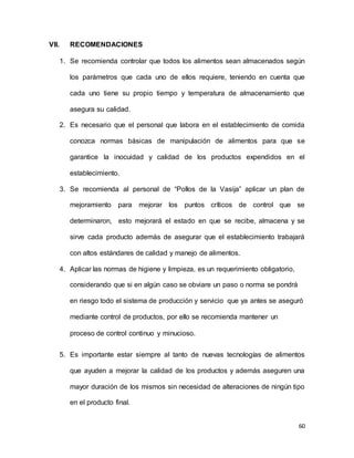 60
VII. RECOMENDACIONES
1. Se recomienda controlar que todos los alimentos sean almacenados según
los parámetros que cada uno de ellos requiere, teniendo en cuenta que
cada uno tiene su propio tiempo y temperatura de almacenamiento que
asegura su calidad.
2. Es necesario que el personal que labora en el establecimiento de comida
conozca normas básicas de manipulación de alimentos para que se
garantice la inocuidad y calidad de los productos expendidos en el
establecimiento.
3. Se recomienda al personal de “Pollos de la Vasija” aplicar un plan de
mejoramiento para mejorar los puntos críticos de control que se
determinaron, esto mejorará el estado en que se recibe, almacena y se
sirve cada producto además de asegurar que el establecimiento trabajará
con altos estándares de calidad y manejo de alimentos.
4. Aplicar las normas de higiene y limpieza, es un requerimiento obligatorio,
considerando que si en algún caso se obviare un paso o norma se pondrá
en riesgo todo el sistema de producción y servicio que ya antes se aseguró
mediante control de productos, por ello se recomienda mantener un
proceso de control continuo y minucioso.
5. Es importante estar siempre al tanto de nuevas tecnologías de alimentos
que ayuden a mejorar la calidad de los productos y además aseguren una
mayor duración de los mismos sin necesidad de alteraciones de ningún tipo
en el producto final.
 