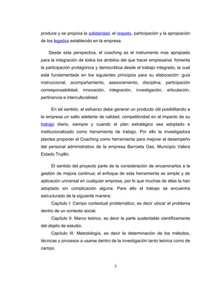 produce y se propicia la solidaridad, el respeto, participación y la apropiación
de los legados establecido en la empresa.
Desde esta perspectiva, el coaching es el instrumento mas apropiado
para la integración de todos los ámbitos del que hacer empresarial, fomenta
la participación protagónica y democrática desde el trabajo integrado, la cual
está fundamentada en los siguientes principios para su elaboración: guía
instruccional, acompañamiento, asesoramiento, disciplina, participación
corresponsabilidad, innovación, integración, investigación, articulación,
pertinencia e interculturalidad
En tal sentido, el esfuerzo debe generar un producto útil posibilitando a
la empresa un salto adelante de calidad, competitividad en el impacto de su
trabajo diario, siempre y cuando el plan estratégico sea adoptado e
institucionalizado como herramienta de trabajo. Por ello la investigadora
plantea proponer el Coaching como herramienta para mejorar el desempeño
del personal administrativo de la empresa Barroeta Gas, Municipio Valera
Estado Trujillo.
El sentido del proyecto parte de la consideración de encaminarlos a la
gestión de mejora continua; el enfoque de esta herramienta es simple y de
aplicación universal en cualquier empresa, por lo que muchas de ellas la han
adoptado sin complicación alguna. Para ello el trabajo se encuentra
estructurado de la siguiente manera:
Capítulo I: Campo contextual problemático, es decir ubicar el problema
dentro de un contexto social.
Capítulo II: Marco teórico, es decir la parte sustentable científicamente
del objeto de estudio.
Capítulo III: Metodología, es decir la determinación de los métodos,
técnicas y procesos a usarse dentro de la investigación tanto teórica como de
campo.
2
 