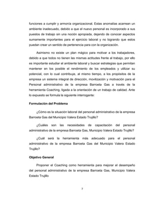 funciones a cumplir y armonía organizacional. Estas anomalías acarrean un
ambiente inadecuado, debido a que el nuevo personal es incorporado a sus
puestos de trabajo sin una noción apropiada, dejando de conocer aspectos
sumamente importantes para el ejercicio laboral y no logrando que estos
puedan crear un sentido de pertenencia para con la organización.
Asimismo no existe un plan mágico para motivar a los trabajadores,
debido a que todos no tienen las mismas actitudes frente al trabajo, por ello
es importante estudiar el ambiente laboral y buscar estrategias que permitan
mantener en los posible el rendimiento de los empleados y utilizar su
potencial, con lo cual contribuye, al mismo tiempo, a los propósitos de la
empresa un sistema integral de dirección, movilización y motivación para el
Personal administrativo de la empresa Barroeta Gas a través de la
herramienta Coaching, ligada a la orientación de un trabajo de calidad. Ante
lo expuesto se formula la siguiente interrogante:
Formulación del Problema
¿Cómo es la situación laboral del personal administrativo de la empresa
Barroeta Gas del Municipio Valera Estado Trujillo?
¿Cuáles son las necesidades de capacitación del personal
administrativo de la empresa Barroeta Gas, Municipio Valera Estado Trujillo?
¿Cuál será la herramienta más adecuado para el personal
administrativo de la empresa Barroeta Gas del Municipio Valera Estado
Trujillo?
Objetivo General
Proponer el Coaching como herramienta para mejorar el desempeño
del personal administrativo de la empresa Barroeta Gas, Municipio Valera
Estado Trujillo
7
 