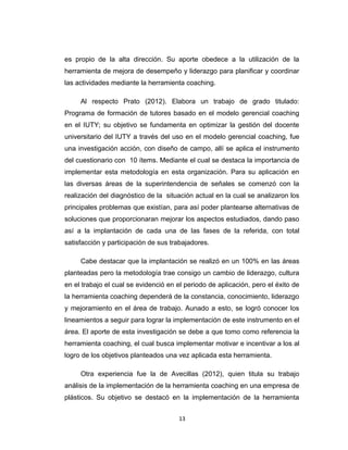 es propio de la alta dirección. Su aporte obedece a la utilización de la
herramienta de mejora de desempeño y liderazgo para planificar y coordinar
las actividades mediante la herramienta coaching.
Al respecto Prato (2012). Elabora un trabajo de grado titulado:
Programa de formación de tutores basado en el modelo gerencial coaching
en el IUTY; su objetivo se fundamenta en optimizar la gestión del docente
universitario del IUTY a través del uso en el modelo gerencial coaching, fue
una investigación acción, con diseño de campo, allí se aplica el instrumento
del cuestionario con 10 ítems. Mediante el cual se destaca la importancia de
implementar esta metodología en esta organización. Para su aplicación en
las diversas áreas de la superintendencia de señales se comenzó con la
realización del diagnóstico de la situación actual en la cual se analizaron los
principales problemas que existían, para así poder plantearse alternativas de
soluciones que proporcionaran mejorar los aspectos estudiados, dando paso
así a la implantación de cada una de las fases de la referida, con total
satisfacción y participación de sus trabajadores.
Cabe destacar que la implantación se realizó en un 100% en las áreas
planteadas pero la metodología trae consigo un cambio de liderazgo, cultura
en el trabajo el cual se evidenció en el periodo de aplicación, pero el éxito de
la herramienta coaching dependerá de la constancia, conocimiento, liderazgo
y mejoramiento en el área de trabajo. Aunado a esto, se logró conocer los
lineamientos a seguir para lograr la implementación de este instrumento en el
área. El aporte de esta investigación se debe a que tomo como referencia la
herramienta coaching, el cual busca implementar motivar e incentivar a los al
logro de los objetivos planteados una vez aplicada esta herramienta.
Otra experiencia fue la de Avecillas (2012), quien titula su trabajo
análisis de la implementación de la herramienta coaching en una empresa de
plásticos. Su objetivo se destacó en la implementación de la herramienta
13
 