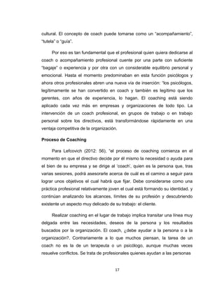 cultural. El concepto de coach puede tomarse como un “acompañamiento”,
“tutela” o “guía”.
Por eso es tan fundamental que el profesional quien quiera dedicarse al
coach o acompañamiento profesional cuente por una parte con suficiente
“bagaje” o experiencia y por otra con un considerable equilibrio personal y
emocional. Hasta el momento predominaban en esta función psicólogos y
ahora otros profesionales abren una nueva vía de inserción: “los psicólogos,
legítimamente se han convertido en coach y también es legítimo que los
gerentes, con años de experiencia, lo hagan. El coaching está siendo
aplicado cada vez más en empresas y organizaciones de todo tipo. La
intervención de un coach profesional, en grupos de trabajo o en trabajo
personal sobre los directivos, está transformándose rápidamente en una
ventaja competitiva de la organización.
Proceso de Coaching
Para Lefcovich (2012: 56), “el proceso de coaching comienza en el
momento en que el directivo decide por él mismo la necesidad o ayuda para
el bien de su empresa y se dirige al ‘coach’, quien es la persona que, tras
varias sesiones, podrá asesorarle acerca de cuál es el camino a seguir para
lograr unos objetivos el cual habrá que fijar. Debe considerarse como una
práctica profesional relativamente joven el cual está formando su identidad. y
continúan analizando los alcances, límites de su profesión y descubriendo
existente un aspecto muy delicado de su trabajo: el cliente.
Realizar coaching en el lugar de trabajo implica transitar una línea muy
delgada entre las necesidades, deseos de la persona y los resultados
buscados por la organización. El coach, ¿debe ayudar a la persona o a la
organización?. Contrariamente a lo que muchos piensan, la tarea de un
coach no es la de un terapeuta o un psicólogo, aunque muchas veces
resuelve conflictos. Se trata de profesionales quienes ayudan a las personas
17
 