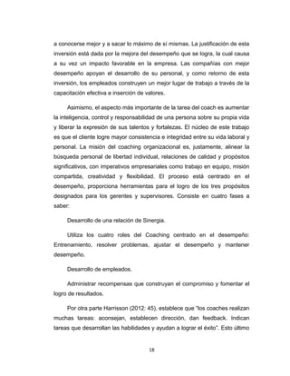 a conocerse mejor y a sacar lo máximo de sí mismas. La justificación de esta
inversión está dada por la mejora del desempeño que se logra, la cual causa
a su vez un impacto favorable en la empresa. Las compañías con mejor
desempeño apoyan el desarrollo de su personal, y como retorno de esta
inversión, los empleados construyen un mejor lugar de trabajo a través de la
capacitación efectiva e inserción de valores.
Asimismo, el aspecto más importante de la tarea del coach es aumentar
la inteligencia, control y responsabilidad de una persona sobre su propia vida
y liberar la expresión de sus talentos y fortalezas. El núcleo de este trabajo
es que el cliente logre mayor consistencia e integridad entre su vida laboral y
personal. La misión del coaching organizacional es, justamente, alinear la
búsqueda personal de libertad individual, relaciones de calidad y propósitos
significativos, con imperativos empresariales como trabajo en equipo, misión
compartida, creatividad y flexibilidad. El proceso está centrado en el
desempeño, proporciona herramientas para el logro de los tres propósitos
designados para los gerentes y supervisores. Consiste en cuatro fases a
saber:
Desarrollo de una relación de Sinergia.
Utiliza los cuatro roles del Coaching centrado en el desempeño:
Entrenamiento, resolver problemas, ajustar el desempeño y mantener
desempeño.
Desarrollo de empleados.
Administrar recompensas que construyan el compromiso y fomentar el
logro de resultados.
Por otra parte Harrisson (2012: 45), establece que “los coaches realizan
muchas tareas: aconsejan, establecen dirección, dan feedback. Indican
tareas que desarrollan las habilidades y ayudan a lograr el éxito”. Esto último
18
 