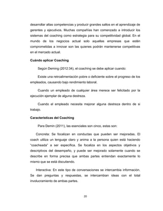 desarrollar altas competencias y producir grandes saltos en el aprendizaje de
gerentes y ejecutivos. Muchas compañías han comenzado a introducir los
sistemas del coaching como estrategia para su competitividad global. En el
mundo de los negocios actual solo aquellas empresas que estén
comprometidas a innovar son las quienes podrán mantenerse competitivas
en el mercado actual.
Cuándo aplicar Coaching
Según Deming (2012:34), el coaching se debe aplicar cuando:
Existe una retroalimentación pobre o deficiente sobre el progreso de los
empleados, causando bajo rendimiento laboral.
Cuando un empleado de cualquier área merece ser felicitado por la
ejecución ejemplar de alguna destreza.
Cuando el empleado necesita mejorar alguna destreza dentro de si
trabajo.
Características del Coaching
Para Demin (2011), las esenciales son cinco, estas son:
Concreta: Se focalizan en conductas que pueden ser mejoradas. El
coach utiliza un lenguaje claro y anima a la persona quien está haciendo
“coacheada” a ser específica. Se focaliza en los aspectos objetivos y
descriptivos del desempeño, y puede ser mejorado solamente cuando se
describe en forma precisa que ambas partes entiendan exactamente lo
mismo que se está discutiendo.
Interactiva: En este tipo de conversaciones se intercambia información.
Se dan preguntas y respuestas, se intercambian ideas con el total
involucramiento de ambas partes.
20
 