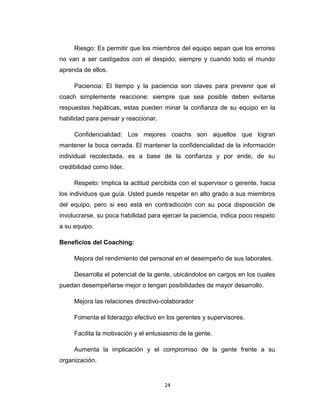 Riesgo: Es permitir que los miembros del equipo sepan que los errores
no van a ser castigados con el despido, siempre y cuando todo el mundo
aprenda de ellos.
Paciencia: El tiempo y la paciencia son claves para prevenir que el
coach simplemente reaccione: siempre que sea posible deben evitarse
respuestas hepáticas, estas pueden minar la confianza de su equipo en la
habilidad para pensar y reaccionar.
Confidencialidad: Los mejores coachs son aquellos que logran
mantener la boca cerrada. El mantener la confidencialidad de la información
individual recolectada, es a base de la confianza y por ende, de su
credibilidad como líder.
Respeto: Implica la actitud percibida con el supervisor o gerente, hacia
los individuos que guía. Usted puede respetar en alto grado a sus miembros
del equipo, pero si eso está en contradicción con su poca disposición de
involucrarse, su poca habilidad para ejercer la paciencia, indica poco respeto
a su equipo.
Beneficios del Coaching:
Mejora del rendimiento del personal en el desempeño de sus laborales.
Desarrolla el potencial de la gente, ubicándolos en cargos en los cuales
puedan desempeñarse mejor o tengan posibilidades de mayor desarrollo.
Mejora las relaciones directivo-colaborador
Fomenta el liderazgo efectivo en los gerentes y supervisores.
Facilita la motivación y el entusiasmo de la gente.
Aumenta la implicación y el compromiso de la gente frente a su
organización.
24
 