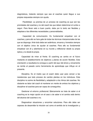 diagnósticos, tratando siempre que sea el coachee quien llegue a sus
propias respuestas siempre con ayuda.
Flexibilidad. La premisa de un proceso de coaching es que son las
prioridades del coachee y no del coach las que deben determinar el rumbo a
seguir. Para llevar esto a buen puerto, debe por lo tanto ser flexibles y
adaptase a las diferentes necesidades y personalidades.
Capacidad de comunicación. Es fundamental empatizar con el
coachee y para ello se hara gala de todas las técnicas interpersonales de las
que se disponga. Ante todo debe ser auténticos, sinceros y honestos siempre
con el objetivo único de ayudar al coachee. Para ello es fundamental
empatizar con él y adentrarse en su mundo y reflexionar desde su propia
óptica y no desde la propia.
Capacidad de mirar al frente. El coaching se centra en el futuro
mediante el establecimiento de objetivos y planes de acción flexibles. Esta
orientación a resultados la consigue a partir del aquí del ahora y únicamente
se remite al pasado como herramienta de aprendizaje que influye en el
presente.
Disciplina. Es el medio que el coach debe usar para vencer a las
resistencias que todo proceso de cambio plantea en los individuos. Esta
disciplina no exime de flexibilidad y adaptación a los ritmos del coachee. No
obstante es labor del coach el mantener en mente de ambos los objetivos y
disciplinar al coachee para ser capaz de conseguirlos.
Gestionar el entorno profesional. Básicamente se trata de saber si el
coaching es la mejor opción en el caso o de saber si el cambio está dentro
del alcance del coachee o no.
Diagnosticar situaciones y encontrar soluciones. Para ello debe ser
capaces de desarrollar la intuición así como el sentido de la investigación y
26
 