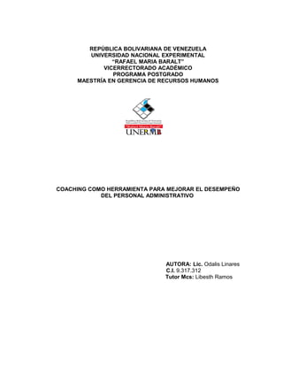 REPÚBLICA BOLIVARIANA DE VENEZUELA
UNIVERSIDAD NACIONAL EXPERIMENTAL
“RAFAEL MARIA BARALT”
VICERRECTORADO ACADÉMICO
PROGRAMA POSTGRADO
MAESTRÍA EN GERENCIA DE RECURSOS HUMANOS
COACHING COMO HERRAMIENTA PARA MEJORAR EL DESEMPEÑO
DEL PERSONAL ADMINISTRATIVO
AUTORA: Lic. Odalis Linares
C.I. 9.317.312
Tutor Mcs: Libesth Ramos
 