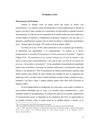 2
INTRODUCCIÓN
Planteamiento del Problema
Familia se designa como un grupo social que posee, al menos, tres
características: 1) se origina a partir del matrimonio; 2) está compuesta por el marido, la
esposa y los hijos e hijas, nacidas en el matrimonio, en ella también se pueden encontrar
otros parientes; 3) cada uno de los integrantes de la familia tendrá que estar unidos por:
a) lazos legales, b) derechos y obligaciones económicas, religiosas y de otro tipo y, c)
derechos y prohibiciones sexuales, más un matiz de afectos y sentimientos psicológicos
(Lèvi – Strauss, Spiro & Gough, 1974 citado en Parra & Zabala, 2004).
En Chile, en la Ley 19.947, sobre matrimonio civil, se explicita que la familia y
el matrimonio son indisolubles, y se complementan. “La familia es el núcleo
fundamental de la sociedad. El matrimonio es la base principal de la familia”1
. Según el
Código Civil: “El matrimonio es un contrato solemne por el cual un hombre y una
mujer se unen actual e indisolublemente, y por toda la vida, con el fin de vivir juntos, de
procrear, y de auxiliarse mutuamente2
”. En la actualidad se ha permitido al concubinato
(unión entre un hombre y una mujer sin contraer matrimonio), y reconocerlos como una
familia y con parentesco3
. Pero la descripción de familia anteriormente expuesta, deja
afuera muchas otras formas de hacer familia, por ejemplo las que se componen por
padres gay solos y sus hijo e hijas o madres lesbianas sus hijos e hijas, o parejas de gay y
lesbianas y sus hijos e hijas, o madres solteras, padres solos entre otros (González &
Sánchez, 2003).
En la sociedad chilena es complicado ver a una mujer, como madre y lesbiana, la
cual combina identidades que se creen y se asimilan como contradictorias, y como
resultado reciben la incomprensión y el rechazo por parte de la sociedad, negándoseles
el reconocimiento social, no figurando en las estadísticas del I.N.E, no apareciendo en
los tratados recientes sobre el estado actual de la realidad chilena, e incluso, en el
1
http://www.minjusticia.cl/leyes/19947.pdf [Consultado 09/09/2008]
2
http://www.paginaschile.cl/biblioteca_juridica/codigo_civil/codigo_civil_de_chile.htm [Consultado 09/09/2008]
3
Atala, K. (2007, Septiembre). Matrimonio y Familia Lésbico Homosexual: normalización cultural y discurso político estatal,
Revista Crítica Cultural, N°36. Publicación dirigida por Nelly Richard. Extraído el 19 de Septiembre, 2008 de
http//www.lasotrasfamilias.cl
 