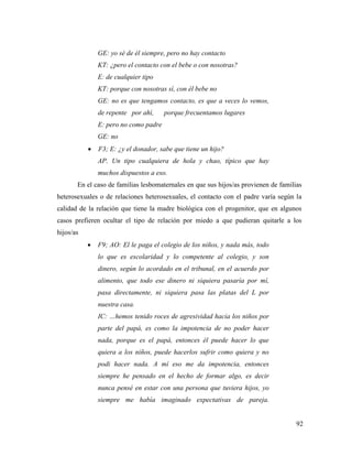92
GE: yo sé de él siempre, pero no hay contacto
KT: ¿pero el contacto con el bebe o con nosotras?
E: de cualquier tipo
KT: porque con nosotras sí, con él bebe no
GE: no es que tengamos contacto, es que a veces lo vemos,
de repente por ahí, porque frecuentamos lugares
E: pero no como padre
GE: no
 F3; E: ¿y el donador, sabe que tiene un hijo?
AP. Un tipo cualquiera de hola y chao, típico que hay
muchos dispuestos a eso.
En el caso de familias lesbomaternales en que sus hijos/as provienen de familias
heterosexuales o de relaciones heterosexuales, el contacto con el padre varía según la
calidad de la relación que tiene la madre biológica con el progenitor, que en algunos
casos prefieren ocultar el tipo de relación por miedo a que pudieran quitarle a los
hijos/as
 F9; AO: El le paga el colegio de los niños, y nada más, todo
lo que es escolaridad y lo competente al colegio, y son
dinero, según lo acordado en el tribunal, en el acuerdo por
alimento, que todo ese dinero ni siquiera pasaría por mí,
pasa directamente, ni siquiera pasa las platas del L por
nuestra casa.
IC: …hemos tenido roces de agresividad hacia los niños por
parte del papá, es como la impotencia de no poder hacer
nada, porque es el papá, entonces él puede hacer lo que
quiera a los niños, puede hacerlos sufrir como quiera y no
podi hacer nada. A mí eso me da impotencia, entonces
siempre he pensado en el hecho de formar algo, es decir
nunca pensé en estar con una persona que tuviera hijos, yo
siempre me había imaginado expectativas de pareja.
 