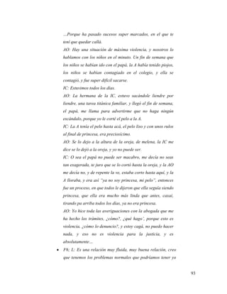 93
…Porque ha pasado sucesos super marcados, en el que te
tení que quedar callá.
AO: Hay una situación de máxima violencia, y nosotros lo
hablamos con los niños en el minuto. Un fin de semana que
los niños se habían ido con el papá, la A había tenido piojos,
los niños se habían contagiado en el colegio, y ella se
contagió, y fue super difícil sacarse.
IC: Estuvimos todos los días.
AO: La hermana de la IC, estuvo sacándole liendre por
liendre, una tarea titánica familiar, y llegó el fin de semana,
el papá, me llama para advertirme que no haga ningún
escándalo, porque yo le corté el pelo a la A.
IC: La A tenía el pelo hasta acá, el pelo liso y con unos rulos
al final de princesa, era preciosícimo.
AO: Se lo dejo a la altura de la oreja, de melena, la IC me
dice se lo dejó a la oreja, y yo no puede ser.
IC: O sea el papá no puede ser macabro, me decía no seas
tan exagerada, te juro que se lo cortó hasta la oreja, y la AO
me decía no, y de repente la ve, estaba corto hasta aquí, y la
A lloraba, y era así “ya no soy princesa, mi pelo”, entonces
fue un proceso, en que todos le dijeron que ella seguía siendo
princesa, que ella era mucho más linda que antes, caxai,
tirando pa arriba todos los días, ya no era princesa.
AO: Yo hice toda las averiguaciones con la abogada que me
ha hecho los trámites, ¿cómo?, ¿qué hago’, porque esto es
violencia, ¿cómo lo denuncio?, y estoy cagá, no puedo hacer
nada, y eso no es violencia para la justicia, y es
absolutamente…
 F6; L: Es una relación muy fluida, muy buena relación, creo
que tenemos los problemas normales que podríamos tener yo
 