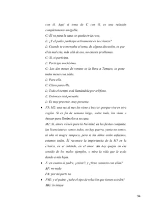 94
con él. Aquí el tema de C con él, es una relación
completamente amigable.
C: Él va para la casa, se queda en la casa.
E: ¿Y el padre participa activamente en la crianza?
L: Cuando te comentaba el tema, de alguna discusión, es que
él la mal cría, más allá de eso, no existen problemas.
C: Sí, si participa.
L: Participa muchísimo.
C: Los dos meses de verano se la lleva a Temuco, se pone
todos meses con plata.
L: Para ella.
C: Claro para ella.
L: Todo el tiempo está llamándola por teléfono.
E: Entonces está presente.
L: Es muy presente, muy presente.
 F5; M2: una vez al mes los viene a buscar, porque vive en otra
región. Si es fin de semana largo, sobre todo, los viene a
buscar para llevárselos a su casa.
M2: Sí, ahora vienen para la Navidad, en las fiestas comparte,
las licenciaturas vamos todos, no hay guerra, yunta no somos,
ni uña ni mugre tampoco, pero si los niños están enfermos,
estamos todos. Él reconoce la importancia de la M1 en la
crianza, en el cuidado, en el amor. No hay quejas en ese
sentido de los malos ejemplos, o mira la vida que le estás
dando a mis hijos.
 E: en cuanto al padre, ¿existe?, y ¿tiene contacto con ellos?
AP: no nada
PA: por mi parte no
 F4E: y el padre, ¿sabe el tipo de relación que tienen ustedes?
MG: lo intuye
 