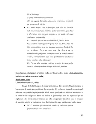 95
TE: sí, lo intuye
E: ¿pero no lo sabe directamente?
MG: en alguna discusión salió, pero preferimos negárselo
por un cuento de tuición
 M2: Ahora mejor. Pero al principio, con toda esa catarsis,
mal. De amenazar que me iba a quitar a los niños, que iba a
ir al trabajo mío, incluso amenazo a mi papá. Mi papá
estaba muy preocupado.
M1: Amenazó que iba a ir a tribunales de familia. Todo…
M2: Entonces yo le dije: si te querí ir en esa, bien. Pero mis
hijos son mis hijos, y se van a quedar conmigo. Jamás te los
vas a llevar. Pero yo creo que fue dentro de su
desesperación, porque no sabía qué hacer. Al tiempo después
se casó, o sea encontró, y yo creo que la señora de él lo ha
hecho cambiar, y ha sido mejor.
M1: Porque ella también vivió un proceso de separación,
entonces ella se ponen en el lugar de la otra persona.
Experiencias cotidianas y prácticas en los servicios básicos como salud, educación,
justicia, servicio y seguridad social
Servicios de Salud
Control de maternidad y parto
Luego de la fertilización la mujer embarazada debe asistir obligatoriamente a
los centros de salud, para realizarse los controles del embarazo hasta el momento del
parto, en este proceso la pareja decide asistir juntas, partiendo por visitar a la matrona, ir
la toma de las ecografías hasta las visitas al ginecólogo. Esto no significa que le
expliciten a los profesionales tratantes que ellas son pareja y describen todo el proceso
de atención anterior al parto como libre discriminación, trato indiferente o malos tratos
 F1; E: ustedes que estuvieron desde el embarazo juntas,
¿fueron ambas a los controles?
 