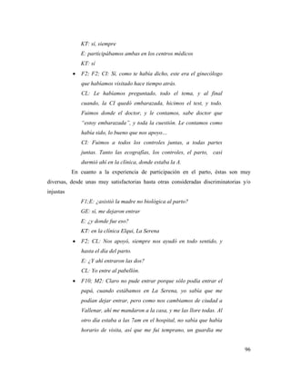 96
KT: sí, siempre
E: participábamos ambas en los centros médicos
KT: sí
 F2; F2; CI: Sí, como te había dicho, este era el ginecólogo
que habíamos visitado hace tiempo atrás.
CL: Le habíamos preguntado, todo el tema, y al final
cuando, la CI quedó embarazada, hicimos el test, y todo.
Fuimos donde el doctor, y le contamos, sabe doctor que
“estoy embarazada”, y toda la cuestión. Le contamos como
había sido, lo bueno que nos apoyo…
CI: Fuimos a todos los controles juntas, a todas partes
juntas. Tanto las ecografías, los controles, el parto, casi
durmió ahí en la clínica, donde estaba la A.
En cuanto a la experiencia de participación en el parto, éstas son muy
diversas, desde unas muy satisfactorias hasta otras consideradas discriminatorias y/o
injustas
F1;E: ¿asistió la madre no biológica al parto?
GE: sí, me dejaron entrar
E: ¿y donde fue eso?
KT: en la clínica Elqui, La Serena
 F2; CL: Nos apoyó, siempre nos ayudó en todo sentido, y
hasta el día del parto.
E: ¿Y ahí entraron las dos?
CL: Yo entre al pabellón.
 F10; M2: Claro no pude entrar porque sólo podía entrar el
papá, cuando estábamos en La Serena, yo sabía que me
podían dejar entrar, pero como nos cambiamos de ciudad a
Vallenar, ahí me mandaron a la casa, y me las llore todas. Al
otro día estaba a las 7am en el hospital, no sabía que había
horario de visita, así que me fui temprano, un guardia me
 