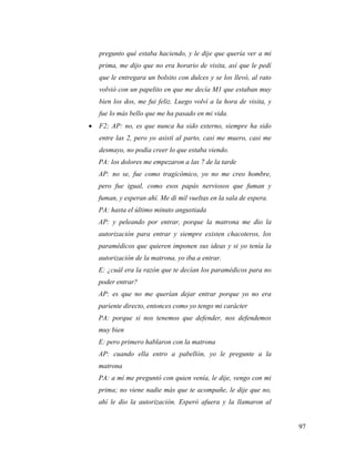 97
pregunto qué estaba haciendo, y le dije que quería ver a mi
prima, me dijo que no era horario de visita, así que le pedí
que le entregara un bolsito con dulces y se los llevó, al rato
volvió con un papelito en que me decía M1 que estaban muy
bien los dos, me fui feliz. Luego volví a la hora de visita, y
fue lo más bello que me ha pasado en mi vida.
 F2; AP: no, es que nunca ha sido externo, siempre ha sido
entre las 2, pero yo asistí al parto, casi me muero, casi me
desmayo, no podía creer lo que estaba viendo.
PA: los dolores me empezaron a las 7 de la tarde
AP: no se, fue como tragicómico, yo no me creo hombre,
pero fue igual, como esos papás nerviosos que fuman y
fuman, y esperan ahí. Me di mil vueltas en la sala de espera.
PA: hasta el último minuto angustiada
AP: y peleando por entrar, porque la matrona me dio la
autorización para entrar y siempre existen chacoteros, los
paramédicos que quieren imponen sus ideas y si yo tenía la
autorización de la matrona, yo iba a entrar.
E: ¿cuál era la razón que te decían los paramédicos para no
poder entrar?
AP: es que no me querían dejar entrar porque yo no era
pariente directo, entonces como yo tengo mi carácter
PA: porque si nos tenemos que defender, nos defendemos
muy bien
E: pero primero hablaron con la matrona
AP: cuando ella entro a pabellón, yo le pregunte a la
matrona
PA: a mí me preguntó con quien venía, le dije, vengo con mi
prima; no viene nadie más que te acompañe, le dije que no,
ahí le dio la autorización. Esperó afuera y la llamaron al
 