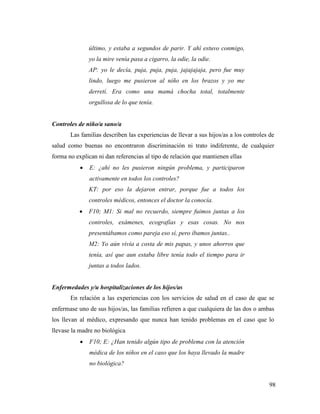98
último, y estaba a segundos de parir. Y ahí estuvo conmigo,
yo la mire venía pasa a cigarro, la odie, la odie.
AP: yo le decía, puja, puja, puja, jajajajaja, pero fue muy
lindo, luego me pusieron al niño en los brazos y yo me
derretí. Era como una mamá chocha total, totalmente
orgullosa de lo que tenía.
Controles de niño/a sano/a
Las familias describen las experiencias de llevar a sus hijos/as a los controles de
salud como buenas no encontraron discriminación ni trato indiferente, de cualquier
forma no explican ni dan referencias al tipo de relación que mantienen ellas
 E: ¿ahí no les pusieron ningún problema, y participaron
activamente en todos los controles?
KT: por eso la dejaron entrar, porque fue a todos los
controles médicos, entonces el doctor la conocía.
 F10; M1: Si mal no recuerdo, siempre fuimos juntas a los
controles, exámenes, ecografías y esas cosas. No nos
presentábamos como pareja eso sí, pero íbamos juntas..
M2: Yo aún vivía a costa de mis papas, y unos ahorros que
tenía, así que aun estaba libre tenía todo el tiempo para ir
juntas a todos lados.
Enfermedades y/u hospitalizaciones de los hijos/as
En relación a las experiencias con los servicios de salud en el caso de que se
enfermase uno de sus hijos/as, las familias refieren a que cualquiera de las dos o ambas
los llevan al médico, expresando que nunca han tenido problemas en el caso que lo
llevase la madre no biológica
 F10; E: ¿Han tenido algún tipo de problema con la atención
médica de los niños en el caso que los haya llevado la madre
no biológica?
 