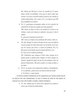 99
M1: Desde que M2 pasó a tener la custodia de N, nunca
hemos tenido un problema. Creo que el único atado que
tuvimos, en lo que a atención médica respecta, fue cuando yo
estaba embarazada y fui a tener al N, y no dejaron que M2
me acompañara en el parto.
 F4; E: ¿participan activamente ambas en los controles de
salud de R o lo hicieron cuando eran más pequeños?
MG: bueno yo ahora la llevo, me cambiaron el turno en el
trabajo, y justo esta semana se enfermó y tuve que ir sola al
médico.
E: ¿pero por lo general van las dos?
MG: claro, yo siempre estoy pendiente del cuento y todo eso
 F9; AO: Siempre los hemos llevado las dos, pero no debería
ocurrir, porque los niños funcionan con la huella, en el caso
que los tuviera que llevar a control al pediatra, M y G,
funcionan con la huella, para la compra del bono y eso.
IC: Pero con la A habría problemas.
AO: Tendríamos que comprar el bono antes, porque tú no
puedes poner la huella para comprar el bono, porque no
tenemos regulación legal, de que las dos podamos tener un
plan de salud juntas; ella tiene su plan y yo tengo mi plan, y
los niños.
 F6; E: en cuanto a las instituciones médicas y hospitalarias,
si A se enferma, ¿quién asiste con ella al centro de salud?
L: Yo la llevo, o vamos juntas.
La historia cambia rotundamente en las experiencias que cuentan cuando uno de
sus hijos/as han sido hospitalizados, ya que el sistema de salud ha sido tajante en
autorizar las visitas sólo al padre, la madre y abuelos biológicos
 F1; GE: además que él estuvo bien enfermito los primeros
meses, por el tema de la bilirrubina
 
