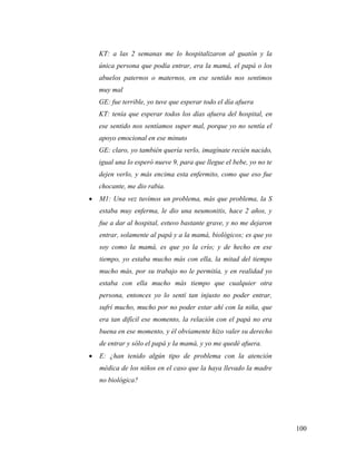 100
KT: a las 2 semanas me lo hospitalizaron al guatón y la
única persona que podía entrar, era la mamá, el papá o los
abuelos paternos o maternos, en ese sentido nos sentimos
muy mal
GE: fue terrible, yo tuve que esperar todo el día afuera
KT: tenía que esperar todos los días afuera del hospital, en
ese sentido nos sentíamos super mal, porque yo no sentía el
apoyo emocional en ese minuto
GE: claro, yo también quería verlo, imagínate recién nacido,
igual una lo esperó nueve 9, para que llegue el bebe, yo no te
dejen verlo, y más encima esta enfermito, como que eso fue
chocante, me dio rabia.
 M1: Una vez tuvimos un problema, más que problema, la S
estaba muy enferma, le dio una neumonitis, hace 2 años, y
fue a dar al hospital, estuvo bastante grave, y no me dejaron
entrar, solamente al papá y a la mamá, biológicos; es que yo
soy como la mamá, es que yo la crío; y de hecho en ese
tiempo, yo estaba mucho más con ella, la mitad del tiempo
mucho más, por su trabajo no le permitía, y en realidad yo
estaba con ella mucho más tiempo que cualquier otra
persona, entonces yo lo sentí tan injusto no poder entrar,
sufrí mucho, mucho por no poder estar ahí con la niña, que
era tan difícil ese momento, la relación con el papá no era
buena en ese momento, y él obviamente hizo valer su derecho
de entrar y sólo el papá y la mamá, y yo me quedé afuera.
 E: ¿han tenido algún tipo de problema con la atención
médica de los niños en el caso que la haya llevado la madre
no biológica?
 