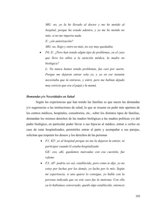 101
MG: no, yo la he llevado al doctor y me he metido al
hospital, porque ha estado adentro, y yo me he metido no
más, si no me importa nada.
E: ¿sin autorización?
MG: no, llego y entro no más, no soy muy quedadita
 F6; E: ¿Pero han tenido algún tipo de problemas, en el caso
que lleve los niños a la atención médica, la madre no
biológica?
L: No nunca hemos tenido problemas, fue casi por suerte.
Porque me dejaron entrar sola yo, y yo en ese instante
necesitaba que tú entraras, y entró, pero me habían dejado
muy estricto que era el papá y la mamá.
Demandas y/o Necesidades en Salud
Según las experiencias que han tenido las familias es que nacen las demandas
y/o sugerencias a las instituciones de salud, lo que se resume en pedir más apertura de
los centros médicos, hospitales, consultorios, etc., sobre los distintos tipos de familias,
demandan los mismos derechos de las madres biológicas a las madres políticas y/o del
padre biológico, en particular poder llevar a sus hijos/as al médico, entrar a verlos en
caso de estar hospitalizados, permitirles entrar al parto y acompañar a sus parejas,
solicitan que respeten los deseos y los derechos de las personas
 F1; KT: yo al hospital porque no me la dejaron la entrar, ni
participar cuando G estaba hospitalizado
GE: eso, ahí, quedamos marcadas con esa cuestión, fue
refome
 F3; AP: podría ser así, establecido, pero como te dije, yo no
estoy por luchas por los demás, yo lucho por lo mío. Según
mi experiencia, si uno quiere lo consigue, yo hable con la
persona indicada que en este caso fue la matrona. Con ella
ya lo habíamos conversado, quedó algo establecido, entonces
 