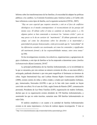 3
Informe sobre las transformaciones de las familias y la necesidad de adaptar las políticas
públicas a los cambios. La Comisión Económica para América Latina y el Caribe sólo
hace referencia a estos tipos de familia, con la siguiente acotación (CEPAL, 2007):
“Hay un caso especial que requiere atención y está en el foco de conflictos
ideológicos en el mundo contemporáneo: el reconocimiento de las parejas del
mismo sexo. El debate sobre el tema es candente en muchos países (…). En
algunos países se han comenzado a reconocer las “uniones civiles”; pero en
muy pocos se le da un carácter de “matrimonio”. El debate generado en este
campo, así como las discusiones sobre los derechos a la maternidad y
paternidad de parejas homosexuales, están provocando que la “naturalidad” de
las diferencias sexuales sea cuestionada, así como los contenidos y significados
del matrimonio formal y de las responsabilidades mutuas, entre otros temas”
(p.104).
En las investigaciones recientes, los colectivos, organizaciones y agrupaciones de
gays o lesbianas, a este tipo de familias se les ha empezado a denominar como: familias
lesbomaternales (Kena Lorenzini, 2014)4
.
La principal problemática de las familias lesbomaternales, es la invisibilidad en
la que se encuentra, por esto estimar un número existente de ellas, es una tarea difícil y
arriesgada, pudiendo disminuir o por otra parte magnificar el fenómeno en términos de
cifras. Según International Gay and Lesbian Human Rights Commission (IGLHRC)
(2000), existen cientos de niñas y niños criadas y criados por madres/padres lesbianas,
gay, transexuales, bisexuales (LGTB) o que ya lo han sido (aun cuando no hayan
convivido con ellos). En el caso de Chile, según Emma de Ramón (2007, comunicación
personal), Presidenta de Las Otras Familias (LOF), organización de madres lesbianas,
declara que en su organización existen alrededor de 150 familias lesbomaternales, y
asumiendo las que no están inscritas, sumarían unas 300 familias lesbomaternales en
todo Chile.
El análisis estadístico o en cuanto a la cantidad de familias lesbomaternales
existen es de suma importancia a la hora de realizar alguna investigación. Y ésta se
4
http://www.derechoshumanos.udp.cl/maternidad-lesbica-paternidad-gay-2014/
 