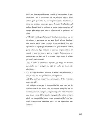 102
las 2 nos fuimos por el mismo camino, y conseguimos lo que
queríamos. No es necesario ser un pariente directo para
entrar, por qué dime tú, una mujer huérfana totalmente y
tiene una amiga o un amigo, que a lo mejor la abandono el
pololo, la dejó sola, y quién es su apoyo en ese momento, el
amigo. Que mejor que tener a alguien que tu quieres a tu
lado.
 F4:E: TE: quizás, probablemente también lo mismo, o sea no
lo mismo, es que pasa por un tema legal, alguna facultad,
que tutoría, no sé, como este tipo de carnet donde dice: soy
epiléptico; o algún tipo de enfermedad, que exista un carnet
para niños que diga mi tutor en caso de no presentarse mi
mamá es esta persona, y que se respete. Entonces que se
presente ese carnet y que la persona a cargo, tenga la misma
facultad como la mamá.
MG: es como el apoderado suplente, yo tengo las mismas
facultades en el colegio que TE, de hecho yo tomo más
decisiones.
 F5; M1: Que sean más abiertos de mente, más tolerantes, y
que yo creo que ese tipo de cosas, de urgencias.
M2: Que respeten los derechos, y los deseos de las personas
que están ahí.
M1: Porque no es por la tranquilidad de uno, sino por la
tranquilidad de los niños, que se sientan tranquilos en un
hospital, si están acompañados por sus padres o las personas
que tienen cerca. Ahí se sienten tranquilos los niños, es para
darle esa tranquilidad, están en un momento difícil, tení que
darle tranquilidad, entonces para eso es importante ese
derecho.
 