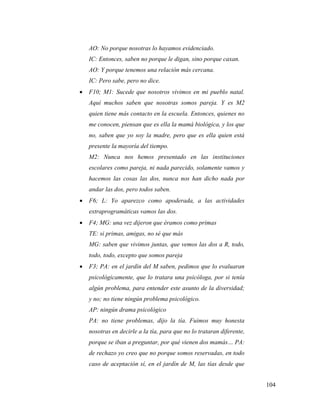 104
AO: No porque nosotras lo hayamos evidenciado.
IC: Entonces, saben no porque le digan, sino porque caxan.
AO: Y porque tenemos una relación más cercana.
IC: Pero sabe, pero no dice.
 F10; M1: Sucede que nosotros vivimos en mi pueblo natal.
Aquí muchos saben que nosotras somos pareja. Y es M2
quien tiene más contacto en la escuela. Entonces, quienes no
me conocen, piensan que es ella la mamá biológica, y los que
no, saben que yo soy la madre, pero que es ella quien está
presente la mayoría del tiempo.
M2: Nunca nos hemos presentado en las instituciones
escolares como pareja, ni nada parecido, solamente vamos y
hacemos las cosas las dos, nunca nos han dicho nada por
andar las dos, pero todos saben.
 F6; L: Yo aparezco como apoderada, a las actividades
extraprogramáticas vamos las dos.
 F4; MG: una vez dijeron que éramos como primas
TE: si primas, amigas, no sé que más
MG: saben que vivimos juntas, que vemos las dos a R, todo,
todo, todo, excepto que somos pareja
 F3; PA: en el jardín del M saben, pedimos que lo evaluaran
psicológicamente, que lo tratara una psicóloga, por si tenía
algún problema, para entender este asunto de la diversidad;
y no; no tiene ningún problema psicológico.
AP: ningún drama psicológico
PA: no tiene problemas, dijo la tía. Fuimos muy honesta
nosotras en decirle a la tía, para que no lo trataran diferente,
porque se iban a preguntar, por qué vienen dos mamás… PA:
de rechazo yo creo que no porque somos reservadas, en todo
caso de aceptación sí, en el jardín de M, las tías desde que
 