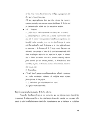 106
mi tía, pero ya no, he incluso si a mi hija le preguntan ella
dice que vive con la amiga.
CR: pero generalmente dice, que vive con mi tía, entonces
asumen automáticamente que somos familiares, de hecho acá
yo creo que todos saben, nos ven a nosotras no más
 F6; L: Silencio
E: ¿Pero eso ha sido conversado con ella o ella lo asume?
L: Ella comparte un secreto con la mamá, y ese secreto trato
que ella lo asumo como que la sociedad no es respetuosa con
las diferencias sociales, pero eso no significa que la mamá
está haciendo algo mal. Y siempre se lo estoy diciendo, esto
es algo que es de la casa, de la C, tuyo y mío. Pero no que
sea malo, sino porque el resto de la gente no lo entiende. Ella
tiene un ejemplo muy vivo del papá de su papá, su abuelo,
que la adora, por todos lados la A, es una niña muy amada,
pero resulta que su abuelo paterno, es homofóbico, pero
horrible, el grita en la mesa cuando me nombran, entonces
ella queda mal.
C: Es una lata.
 F9;AO: No sé, porque son chicos todavía, además esas cosas
no están normadas, además el colegio tiene repoca
participación de los papás.
E: ¿Cómo creen que responderían sus hijos?
AO: Que tienen dos mamás.
Experiencias de discriminación de los/as hijos/as
Todas las familias refieren en sus respuestas que sus hijos/as nunca han vivido
experiencia de discriminación en las escuelas por tener dos mamás, sin embargo todo
queda al criterio del adulto que maneje las situaciones en que se hablan o se explicites
 