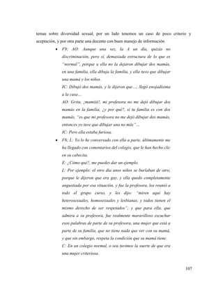 107
temas sobre diversidad sexual, por un lado tenemos un caso de poco criterio y
aceptación, y por otra parte una docente con buen manejo de información
 F9; AO: Aunque una vez, la A un día, quizás no
discriminación, pero sí, demasiada estructura de lo que es
“normal”, porque a ella no la dejaron dibujar dos mamás,
en una familia, ella dibuja la familia, y ella tuvo que dibujar
una mamá y los niños.
IC: Dibujó dos mamás, y le dijeron que…; llegó enojadísima
a la casa…
AO: Grita, ¡mamiiii!, mi profesora no me dejó dibujar dos
mamás en la familia, ¿y por qué?, si tu familia es con dos
mamás, “es que mi profesora no me dejó dibujar dos mamás,
entonces yo tuve que dibujar una no más”…
IC: Pero ella estaba furiosa.
 F6; L: Yo lo he conversado con ella a parte, últimamente me
ha llegado con comentarios del colegio, que le han hecho clic
en su cabecita.
E: ¿Cómo qué?, me puedes dar un ejemplo.
L: Por ejemplo: el otro día unos niños se burlaban de otro,
porque le dijeron que era gay, y ella quedo completamente
angustiada por esa situación, y fue la profesora, los reunió a
todo el grupo curso, y les dijo: “miren aquí hay
heterosexuales, homosexuales y lesbianas, y todos tienen el
mismo derecho de ser respetados”; y que para ella, que
admira a su profesora, fue realmente maravilloso escuchar
esos palabras de parte de su profesora, una mujer que está a
parte de su familia, que no tiene nada que ver con su mamá,
y que sin embargo, respeta la condición que su mamá tiene.
C: En un colegio normal, o sea tuvimos la suerte de que era
una mujer criteriosa.
 