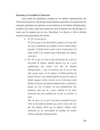 108
Demandas y/o Necesidades en Educación
Aún cuando las experiencias contadas por las familias lesbomaternales son
efectivamente positivas, ellas de igual manera plantean sugerencias a las instituciones de
educación solicitando más aperturas con las temáticas de las familias lesbomaternales,
enseñarle a los niños y niñas que existen otros tipos de familias más allá del papá y la
mamá, que les aseguren que no van a discriminar a sus hijos/as si ellas se deciden
asumirse como pareja frente a las escuelas
 F2; CL: Yo creo que sí.
CI: Yo creo que no nos discriminen, porque yo creo que todo
esto ya es complicado, por ejemplo nosotras siempre hemos
pensado, ¿Y dónde vamos a poner a la A, cuando entre a la
etapa escolar?, por ejemplo aquí en Rancagua, los colegios
como más…
 F4; TE: es que así como se fue instituyendo de a poco la
diversidad de familia, también debería irse de a poco
estableciendo que existen este tipo de familias
homoparentales , y que se reconozan, que no sea un tema
tabú, porque antes, en mis tiempos, no habían familias de
mamás solteras o por ejemplo familias de que los criara el
abuelo, aunque existían, nosotros no las conocíamos como
familias, de hecho eran familias disfuncionales, o pobrecitos,
porque los crío el abuelo, así que probablemente una
propuesta sería que de a poco, también se les fuera
mostrando esta otra realidad, que no por ser distinta, es
mala
MG: ah claro, eso sí, que se les fuera enseñando un poco
sobre la diversidad de familias que existen, ahora ahí creo
que hay algunos libros que en algunos colegios están
mostrando de las diversidades de familias de madres
solteras, separados, homoparentales
 