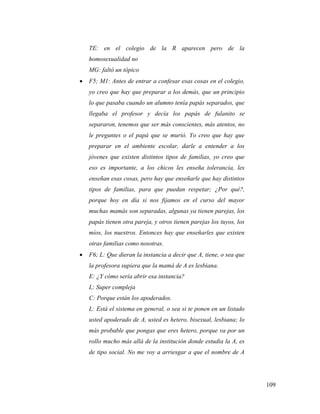 109
TE: en el colegio de la R aparecen pero de la
homosexualidad no
MG: faltó un tópico
 F5; M1: Antes de entrar a confesar esas cosas en el colegio,
yo creo que hay que preparar a los demás, que un principio
lo que pasaba cuando un alumno tenía papás separados, que
llegaba el profesor y decía los papás de fulanito se
separaron, tenemos que ser más conscientes, más atentos, no
le preguntes o el papá que se murió. Yo creo que hay que
preparar en el ambiente escolar, darle a entender a los
jóvenes que existen distintos tipos de familias, yo creo que
eso es importante, a los chicos les enseña tolerancia, les
enseñan esas cosas, pero hay que enseñarle que hay distintos
tipos de familias, para que puedan respetar; ¿Por qué?,
porque hoy en día si nos fijamos en el curso del mayor
muchas mamás son separadas, algunas ya tienen parejas, los
papás tienen otra pareja, y otros tienen parejas los tuyos, los
míos, los nuestros. Entonces hay que enseñarles que existen
otras familias como nosotras.
 F6; L: Que dieran la instancia a decir que A, tiene, o sea que
la profesora supiera que la mamá de A es lesbiana.
E: ¿Y cómo sería abrir esa instancia?
L: Super compleja
C: Porque están los apoderados.
L: Está el sistema en general, o sea si te ponen en un listado
usted apoderado de A, usted es hetero, bisexual, lesbiana; lo
más probable que pongas que eres hetero, porque va por un
rollo mucho más allá de la institución donde estudia la A, es
de tipo social. No me voy a arriesgar a que el nombre de A
 