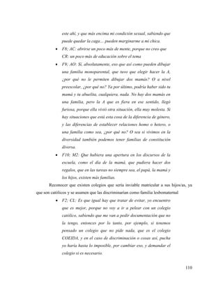 110
este ahí, y que más encima mi condición sexual, sabiendo que
puede quedar la caga… pueden marginarme a mi chica.
 F8; AC: abrirse un poco más de mente, porque no creo que
CR: un poco más de educación sobre el tema
 F9; AO: Sí, absolutamente, eso que así como pueden dibujar
una familia monoparental, que tuvo que elegir hacer la A,
¿por qué no le permiten dibujar dos mamás? O a nivel
preescolar, ¿por qué no? Ya por último, podría haber sido tu
mamá y tu abuelita, cualquiera, nada. No hay dos mamás en
una familia, pero la A que es fiera en ese sentido, llegó
furiosa, porque ella vivió otra situación, ella muy molesta. Si
hay situaciones que está esta cosa de la diferencia de género,
y las diferencias de establecer relaciones homo o hetero, o
una familia como sea, ¿por qué no? O sea si vivimos en la
diversidad también podemos tener familias de constitución
diversa.
 F10; M2: Que hubiera una apertura en los discursos de la
escuela, como el día de la mamá, que pudiera hacer dos
regalos, que en las tareas no siempre sea, el papá, la mamá y
los hijos, existen más familias.
Reconocer que existen colegios que sería inviable matricular a sus hijos/as, ya
que son católicos y se asumen que las discriminarían como familia lesbomaternal
 F2; CL: Es que igual hay que tratar de evitar, yo encuentro
que es mejor, porque no voy a ir a pelear con un colegio
católico, sabiendo que me van a pedir documentación que no
la tengo, entonces por lo tanto, por ejemplo, si tenemos
pensado un colegio que no pide nada, que es el colegio
COEIDA, y en el caso de discriminación o cosas así, pucha
yo haría hasta lo imposible, por cambiar eso, y demandar el
colegio si es necesario.
 