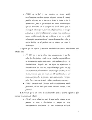 111
 F8;CR: la verdad es que nosotros no hemos tenido
absolutamente ningún problema, ninguno, porque de repente
podrían decirnos, no tu no soy la tía no te vamos a dar la
información, pero es que nosotros no hemos tenido ningún
tipo de problema, en el colegio que están ahora que es
municipal, a lo mejor si fuera un colegio católico un colegio
privado, a lo mejor tendríamos problemas, pero nosotros no
hemos tenido ningún tipo de problema, si yo voy y pido
información me la van dar tal como se la van a dar a ella, yo
quiero hablar con el profesor me va atender tal como la
atiende ella.
Aseguran que sus hijos/as ya no serán discriminados cómo si estuviéramos hace
10 años atrás
 F5; MG: no, es que a mí me pasa un cuento, no es que los
niños los discriminan y todo eso, a esta altura de la vida, no
sé si sea tan así, antes claro, antes eran madres solteras y te
discriminaban, después por ser hijos de separadas te
discriminaban. Yo creo que ya pasó la etapa que a los gay
los discriminan absolutamente, en el colegio yo creo, es una
visión personal, que las cosas han ido cambiando, no así
guau, aceptémoslos a los gay, que sean parejas y tengan
hijos. Pero creo que la gente está aceptando más que antes
 F8;CR: yo creo hace 10 años atrás si hubiéramos tenido
problemas, lo que pasa que ahora está más abierto, a las
personas
Reflexionan que si un adulto es discriminador este no estaría capacitado para
trabajar en una escuela o liceo
 F8;AC: claro, educación, más de educación, porque si una
persona se pone a discriminar es porque no tiene
suficientemente educación, en una Institución Escolar,
 
