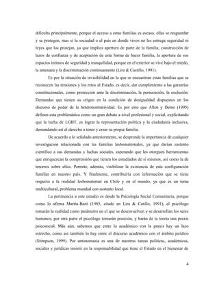 4
dificulta principalmente, porque el acceso a estas familias es escaso, ellas se resguardar
y se protegen, mas si la sociedad o el país en donde viven no les entrega seguridad ni
leyes que los protejan, ya que implica apertura de parte de la familia, construcción de
lazos de confianza y de aceptación de esta forma de hacer familia, la apertura de sus
espacios íntimos de seguridad y tranquilidad, porque en el exterior se vive bajo el miedo,
la amenaza y la discriminación continuamente (Lira & Castillo, 1991).
Es por la situación de invisibilidad en la que se encuentran estas familias que se
reconocen las tensiones y los retos al Estado, es decir, dar cumplimiento a las garantías
constitucionales, como protección ante la discriminación, la persecución, la exclusión.
Demandas que tienen su origen en la condición de desigualdad dispuestos en los
discurso de poder de la heteronormatividad. Es por esto que Allen y Demo (1995)
definen esta problemática como un gran debate a nivel profesional y social, explicitando
que la lucha de LGBT, es lograr la representación política y la ciudadanía inclusiva,
demandando así el derecho a tener y crear su propia familia.
De acuerdo a lo señalado anteriormente, se desprende la importancia de cualquier
investigación relacionada con las familias lesbomaternales, ya que darían sustento
científico a sus demandas y luchas sociales, esperando que les otorguen herramientas
que enriquezcan la comprensión que tienen los estudiados de sí mismos, así como la de
terceros sobre ellos. Permite, además, visibilizar la existencia de esta configuración
familiar en nuestro país. Y finalmente, contribuiría con información que se tiene
respecto a la realidad lesbomaternal en Chile y en el mundo, ya que es un tema
multicultural, problema mundial con sustento local.
La pertinencia a este estudio es desde la Psicología Social Comunitaria, porque
como lo afirma Martín-Baró (1985, citado en Lira & Catillo, 1991), el psicólogo
tomarán la realidad como parámetro en el que se desenvuelven y se desarrollan los seres
humanos; por otra parte el psicólogo tomarán posición, y harán de la teoría una praxis
psicosocial. Más aún, sabemos que entre lo académico con la praxis hay un lazo
estrecho, como así también lo hay entre el discurso académico con el ámbito jurídico
(Stimpson, 1999). Por antonomasia es una de nuestras tareas políticas, académicas,
sociales y jurídicas insistir en la responsabilidad que tiene el Estado en el bienestar de
 