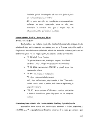 112
encuentro que es una estupidez en todo caso, pero si fuese
así, claro eso lo yo que yo pediría
AC: es saber que ellos no entendieran no comprendieran,
realmente no están capacitados, para no sólo para
atendernos a nosotras, sino que a ningún tipo de
adolescentes, niños que están en el colegio.
Instituciones de Servicio y Seguridad Social
Acceso a los beneficios
Los beneficios que pudieran percibir las familias lesbomaternales están en directa
relación al nivel socioeconómico que puedan tener en la ficha de protección social o
simplemente no están inscritas en la ficha, además los beneficios están relacionados a las
madres biológicas con sus cargas legales, no así como familia lesbomaternal
 F1; KT: Chile Crece Contigo
GE: pero nosotras como pareja gay, ninguno, de a donde
KT: Chile Crece Contigo, me apoya como madre soltera
 F2; CI: Chile crece contigo, SERVIU, yo postule a una casa
como madre soltera.
 F4; MG: no, porque no clasificamos
TE: claro, estamos tituladas las dos
MG: claro, ambas somos profesionales, si bien TE es madre
soltera, y se ha hecho el intento, pero como es ingeniero y yo
tengo otra carrera.
 F10; M2: No alcanzamos al chile crece contigo, sólo recibo
el bono de escolaridad, pero estoy fuera de los beneficios
sociales.
Demandas y/o necesidades a las Instituciones de Servicio y Seguridad Social
Las familias hacen alusión a las necesidades o demandas al sistema de FONASA
o ISAPRE y AFP, ya que plantean el derecho a ser cargas de la pareja que trabajan o que
 