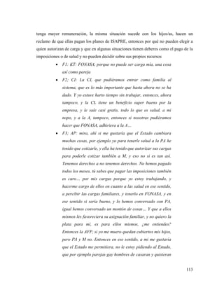 113
tenga mayor remuneración, la misma situación sucede con los hijos/as, hacen un
reclamo de que ellas pagan los planes de ISAPRE, entonces por qué no pueden elegir a
quien autorizan de carga y que en algunas situaciones tienen deberes como el pago de la
imposiciones o de salud y no pueden decidir sobre sus propios recursos
 F1: KT: FONASA, porque no puede ser carga mía, una cosa
así como pareja
 F2; CI: La CL que pudiéramos entrar como familia al
sistema, que es lo más importante que hasta ahora no se ha
dado. Y yo estuve harto tiempo sin trabajar, entonces, ahora
tampoco, y la CL tiene un beneficio super bueno por la
empresa, y le sale casi gratis, todo lo que es salud, a mi
nopo, y a la A, tampoco, entonces si nosotras pudiéramos
hacer que FONASA, adhiriera a la A…
 F3; AP: mira, ahí si me gustaría que el Estado cambiara
muchas cosas, por ejemplo yo para tenerle salud a la PA he
tenido que cotizarle, y ella ha tenido que autorizar sus cargas
para poderle cotizar también a M, y eso no si es tan así.
Tenemos derechos a no tenemos derechos. No hemos pagado
todos los meses, tú sabes que pagar las imposiciones también
es caro… por mis cargas porque yo estoy trabajando, y
hacerme cargo de ellos en cuanto a las salud en ese sentido,
a percibir las cargas familiares, y tenerlo en FONASA, y en
ese sentido si sería bueno, y lo hemos conversado con PA,
igual hemos conversado un montón de cosas… Y que a ellos
mismos les favoreciera su asignación familiar, y no quiero la
plata para mí, es para ellos mismos, ¿me entiendes?
Entonces la AFP, si yo me muero quedan cubiertos mis hijos,
pero PA y M no. Entonces en ese sentido, a mi me gustaría
que el Estado me permitiera, no le estoy pidiendo al Estado,
que por ejemplo parejas gay hombres de casaran y quisieran
 