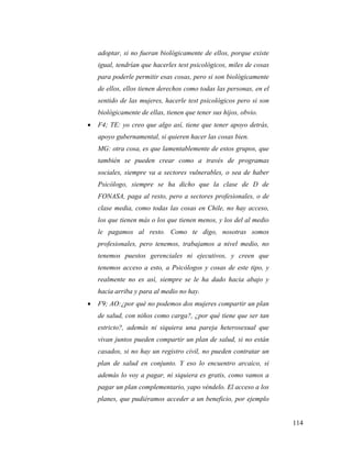 114
adoptar, si no fueran biológicamente de ellos, porque existe
igual, tendrían que hacerles test psicológicos, miles de cosas
para poderle permitir esas cosas, pero si son biológicamente
de ellos, ellos tienen derechos como todas las personas, en el
sentido de las mujeres, hacerle test psicológicos pero si son
biológicamente de ellas, tienen que tener sus hijos, obvio.
 F4; TE: yo creo que algo así, tiene que tener apoyo detrás,
apoyo gubernamental, si quieren hacer las cosas bien.
MG: otra cosa, es que lamentablemente de estos grupos, que
también se pueden crear como a través de programas
sociales, siempre va a sectores vulnerables, o sea de haber
Psicólogo, siempre se ha dicho que la clase de D de
FONASA, paga al resto, pero a sectores profesionales, o de
clase media, como todas las cosas en Chile, no hay acceso,
los que tienen más o los que tienen menos, y los del al medio
le pagamos al resto. Como te digo, nosotras somos
profesionales, pero tenemos, trabajamos a nivel medio, no
tenemos puestos gerenciales ni ejecutivos, y creen que
tenemos acceso a esto, a Psicólogos y cosas de este tipo, y
realmente no es así, siempre se le ha dado hacia abajo y
hacia arriba y para al medio no hay.
 F9; AO:¿por qué no podemos dos mujeres compartir un plan
de salud, con niños como carga?, ¿por qué tiene que ser tan
estricto?, además ni siquiera una pareja heterosexual que
vivan juntos pueden compartir un plan de salud, si no están
casados, si no hay un registro civil, no pueden contratar un
plan de salud en conjunto. Y eso lo encuentro arcaico, si
además lo voy a pagar, ni siquiera es gratis, como vamos a
pagar un plan complementario, yapo véndelo. El acceso a los
planes, que pudiéramos acceder a un beneficio, por ejemplo
 