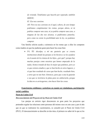 115
de vivienda. Tendríamos que hacerlo por separado, también
SERVIU.
IC: Eso nos conviene.
AO: Pero no nos conviene en el aquí y ahora, de este tiempo
podríamos complementar las rentas, porque ahora, ni tú
podrías comprar una casa, ni yo podría comprar una casa, a
ninguna de las dos nos alcanza, si pudiéramos juntarlas,
pero como no existe la posibilidad ante la ley, no podemos
comprar.
Una familia solicita ayuda y asistencia en los temas que a ellas les competen
como madres en que las pudieran guiar para hacer las cosas bien
 F4; TE: disculpa, a mí me gustaría que se creara
instituciones donde las parejas se les hiciera o se les ayudara
en el asunto de la crianza de los hijos, ¿por qué?, porque hay
muchas parejas como nosotras que hemos empezado de la
nada y hemos tratado de hace lo mejor que podemos, pero yo
se que existen estudios y que se han hecho en otros lugares, y
sé que han resultado de casos que han hecho, resultado bien,
y otros que no tan bien. Entonces, para que a una la guiarán
o sea que se invirtiera la plata para no embarrarla, porque
la idea no es arriesgarnos, sino hacer bien las cosas.
Experiencias cotidianas y prácticas en cuanto ser ciudadanas, participación
social y política.
Pacto de Unión Civil
Desconocimiento del Proyecto de ley Pacto de Unión Civil
Las parejas en estricto rigor desconocen en gran parte los proyectos que
pretenden regular las relaciones entre personas del mismo sexo en este caso y por el año
que en que se realizaron los cuestionarios, se consultó por el Pacto de Unión Civil
(PUC). El desconocimiento se describe en dos área, el primero no saber de lo que se les
 