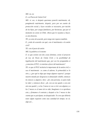 118
MG: no, no
E: o el Pacto de Unión Civil
MG: sí, ese, si después queremos ponerle matrimonio, ok,
pongámosle matrimonio, después, pero por un cuento de
protección social, y leyes sociales es necesario, por tuición
de los hijos, por cargas familiares, por herencias, que por el
momento no existe en Chile. Ahora que lo vayamos a hacer,
es otra historia.
TE: yo estoy de acuerdo, pero tengo mis reparos también.
E: ¿estás de acuerdo con qué, con el matrimonio o la unión
civil?
TE: con el pacto de unión
MG: la palabra es lo mismo
E: es que existen son dos cosas distintas, existe el proyecto
de Ley de Pacto de Unión Civil, y la posibilidad de
legalización del matrimonio gay, por eso les preguntaba si
¿conocían el PUC, si estarían a favor del matrimonio?
TE: es que el PUC incluiría lo importante de la unión civil, o
sea el matrimonio es como el adorno, lo primordial es lo
otro, y ¿por qué te digo que tengo algunos reparos?, porque
nuestro mundo por desgracia es demasiado voluble, entonces
tú conoces a alguien y dice: ¡ah, esta persona, es para toda
la vida!, y entonces dices: ¡ah, con ese me quedo o con este
otro me quedo!, y a las 2 meses te vas a vivir con alguien y a
los 2 meses es el amor de tu vida. Imagínate si se aprobara
esto, y firmamos el contrato y después a los 5 meses te das
cuenta que es psicópata, un desquiciado. Yo creo que debería
tener algún requisito como una cantidad de tiempo, no sé,
algo así…
 