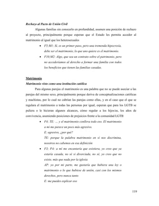 119
Rechazo al Pacto de Unión Civil
Algunas familias sin conocerlo en profundidad, asumen una posición de rechazo
al proyecto, principalmente porque esperan que el Estado les permita acceder al
matrimonio al igual que los heterosexuales
 F5;M1: Sí, es un primer paso, pero una tremenda hipocresía,
debe ser el matrimonio, lo que uno quiere es el matrimonio.
 F10;M2: Algo, que sea un contrato sobre el patrimonio, pero
no accederíamos al derecho a formar una familia con todos
los beneficios que tienen las familias casadas.
Matrimonio
Matrimonio visto como una institución católica
Para algunas parejas el matrimonio es una palabra que no se puede asociar a las
parejas del mismo sexo, principalmente porque deriva de conceptualizaciones católicas
y machistas, por lo cual no cabrían las parejas como ellas, y en el caso que el que se
regulara el matrimonio a todas las personas por igual, esperan que para los LGTB se
puliera o le hicieran algunos alcances, cómo regular a los hijos/as, los años de
convivencia, asumiendo posiciones de prejuicios frente a la comunidad LGTB
 F4; TE: … y el matrimonio conlleva todo eso. El matrimonio
a mi me parece un poco más agresivo.
E: agresivo, ¿por qué?
TE: porque la palabra matrimonio en sí nos discrimina,
nosotros no cabemos en esa definición
 F3; PA: a mí me encantaría que existiera, yo creo que ya
estaría casada, no sé si divorciada, no sé, yo creo que no
existe, más que nada por la iglesia
AP: yo por mi parte, me gustaría que hubiera una ley o
matrimonio o lo que hubiese de unión, casi con los mismos
derechos, pero nunca tanto
E: me puedes explicar eso
 