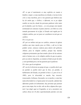120
AP: es que el matrimonio es muy explícito en cuanto a
hombre y mujer, es muy machista en el fondo, si tu lees la ley
civil, es muy machista, pero si me gustaría que hubiera una
ley de unión gay, o lésbico, o diferente, no se po algún
nombre no tan feo, donde las personas pudiesen velar tanto
por la familia y por los bienes… yo creo porque este mundo
terminando de contestar el punto anterior, en Chile no se ha
tomado gravemente tú te fijai, el Estado está regido por la
religión católica, por ser para ser carabinero tu tení que ser
católico
PA: si es por eso
AP: por ser militar tení que ser católico, entonces la iglesia
católica aun tiene mucho peso en Chile, y ahí no lo han
podido variar, entonces todavía pesa dentro del gobierno
chileno, pesa la religión católica, porque hay muchas
religiones protestantes que han estado a favor de las uniones
entre el mismo sexo, es la religión católica la que no quiere,
pero ya está en Argentina, ya estamos al lado un par de años
y será aprobada pero a mí me gustaría que la pulieran.
PA: claro, que la arreglaran
AP: esa ley la hicieron un grupo de gay, se podría decir que
un partido se podría decir que la hizo, un partido, si
habláramos del Estado, un partido lo hizo o 2, pero el no el
100%, pero la diversidad es mucho, hay travestis,
transexuales, lesbianas, bisexuales, no se muchos y como hay
tanta diversidad no se logran poner de acuerdo, además hay
diferentes grados de lesbianismo, hay personas que piensan
que es una etapa, hoy en día, sale un día a alguna disco gay,
tení 2 pa elegir aquí en Coquimbo, te vai a encontrar con
cabras chicas de 16 años experimentando pinchar con una
 