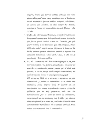 121
mujeres, niñitos que parecen niñitas, entonces son como
etapas, ellos igual van a pasar una etapa, pero al finalmente
se van a convencer que son hombres o mujeres, o lesbianas,
en cambio con nosotros, en otros tiempo fue distinto,
nosotras ya éramos personas adultas, yo tenía 26 años y ella
23 años
 F6;C: …Yo estoy de acuerdo con que no exista el matrimonio
homosexual, porque para íi el matrimonio es una institución
que fija la iglesia católica, o sea eso. Entonces ¿por qué
querer meterse a una institución que está arraigada, desde
2000 años atrás?, a partir de una iglesia que lo único que ha
hecho, primero quemar, maltratar, torturar y negarse a la
condición homosexual. Unión civil y chao, ni ahí con el
matrimonio y la iglesia católica.
 F8; AC. Yo creo que en Chile no existe porque es un país
muy conservador, y me gustaría, en realidad no estoy muy de
acuerdo en matrimonio porque, pienso que al final una
persona, o sea la pareja puede cumplir normalmente, no
necesita casarse, porque es un compromiso de papel
CR: porque en Chile no se aprueba, es porque es un país
conservador, y porque al matrimonio se ve como una
institución, ahora tampoco estoy de acuerdo en los
matrimonios gay, porque generalmente, como lo veo yo, la
población gay es muy promiscua, más que los
heterosexuales, por lo tanto la unión de matrimonio,
supuestamente es una cosa para toda la vida, y en algunos
casos se aplicaría y en otros no, y así como la instituciones
del matrimonio heterosexual no ha durado, entonces da lo
mismo si es casamiento o no es casamiento…
 