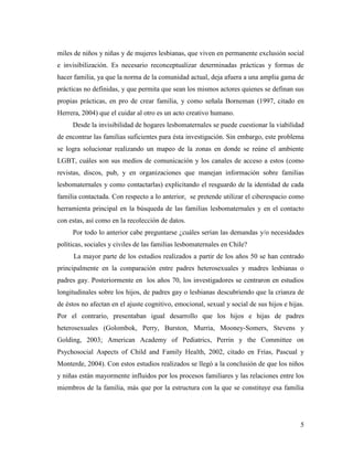 5
miles de niños y niñas y de mujeres lesbianas, que viven en permanente exclusión social
e invisibilización. Es necesario reconceptualizar determinadas prácticas y formas de
hacer familia, ya que la norma de la comunidad actual, deja afuera a una amplia gama de
prácticas no definidas, y que permita que sean los mismos actores quienes se definan sus
propias prácticas, en pro de crear familia, y como señala Borneman (1997, citado en
Herrera, 2004) que el cuidar al otro es un acto creativo humano.
Desde la invisibilidad de hogares lesbomaternales se puede cuestionar la viabilidad
de encontrar las familias suficientes para ésta investigación. Sin embargo, este problema
se logra solucionar realizando un mapeo de la zonas en donde se reúne el ambiente
LGBT, cuáles son sus medios de comunicación y los canales de acceso a estos (como
revistas, discos, pub, y en organizaciones que manejan información sobre familias
lesbomaternales y como contactarlas) explicitando el resguardo de la identidad de cada
familia contactada. Con respecto a lo anterior, se pretende utilizar el ciberespacio como
herramienta principal en la búsqueda de las familias lesbomaternales y en el contacto
con estas, así como en la recolección de datos.
Por todo lo anterior cabe preguntarse ¿cuáles serían las demandas y/o necesidades
políticas, sociales y civiles de las familias lesbomaternales en Chile?
La mayor parte de los estudios realizados a partir de los años 50 se han centrado
principalmente en la comparación entre padres heterosexuales y madres lesbianas o
padres gay. Posteriormente en los años 70, los investigadores se centraron en estudios
longitudinales sobre los hijos, de padres gay o lesbianas descubriendo que la crianza de
de éstos no afectan en el ajuste cognitivo, emocional, sexual y social de sus hijos e hijas.
Por el contrario, presentaban igual desarrollo que los hijos e hijas de padres
heterosexuales (Golombok, Perry, Burston, Murria, Mooney-Somers, Stevens y
Golding, 2003; American Academy of Pediatrics, Perrin y the Committee on
Psychosocial Aspects of Child and Family Health, 2002, citado en Frías, Pascual y
Monterde, 2004). Con estos estudios realizados se llegó a la conclusión de que los niños
y niñas están mayormente influidos por los procesos familiares y las relaciones entre los
miembros de la familia, más que por la estructura con la que se constituye esa familia
 