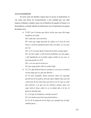 122
Acceso al matrimonio
En otros casos las familias exigen tener el acceso al matrimonio, lo
ven como una forma de reconocimiento a esta realidad que son ellas
mujeres, lesbianas y madres, junto con el beneficio de regular los bienes y la
descendencia, evitando además las diferencias con el matrimonio de parejas
de distinto sexo
 F1;KT: por lo mismo que decía recién, para que ella tenga
beneficios de salud
GE: nada más como derechos
KT: claro que tenga derechos de salud, en el caso de tener
bienes y al morir quedarían para ella y los hijos, yo creo que
por eso
GE: si, yo creo que igual el tema de los hijos, porque igual
KT: ah claro igual, si ella tuviera problemas con mis papas,
y ella legalmente no lo podría seguir viendo en ese caso, sí,
para que pueda ver al G
GE: o en caso que lo tuviera yo
KT: que tenga poder sobre él, poder legal
 F2; CL: Que debería hacerse, porque yo creo que ya estamos
en una etapa que ya, que uno debería…
CI: Es más aceptable, bueno nosotras vimos ese reportaje
que dieron de los padres, pero fue super amplio todo, pero da
cuenta uno de las entrevistas que dan en la TV, que ya están
más abiertos, a lo que son los chilenos, porque antes era
super tabú el tema, cada vez se va dando más a la luz, la
gente lo entiende más.
E: ¿Y en que les beneficia a ustedes casarse?
CL: Los mismos que tiene una pareja hetero…
CI: Lo de la adopción de los hijos, por ejemplo que mi hija,
también fuera…
 